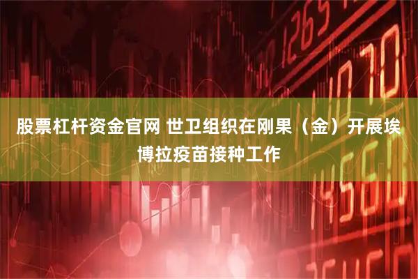 股票杠杆资金官网 世卫组织在刚果（金）开展埃博拉疫苗接种工作